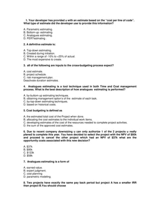 1. Your developer has provided u with an estimate based on the “cost per line of code”.
What type of estimate did the developer use to provide this information?
A. Parametric estimating.
B. Bottom-up- estimating.
C. Analogues estimating.
D. PERTestmating .
2. A definitive estimate is:
A. Top-down estimating.
B. Created during initiation.
C. Within a range of -10% to +25% of actual.
D. The most expensive to create.
3. all of the following are inputs to the cross-budgeting process expect?
A. cost estimate.
B. project schedule.
C. risk management plan.
Deactivate duration estimates.
4. Analogues estimating is a tool technique used in both Time and Cost management
process. What is the best description of how analogues estimating is performed?
A. by-buttom-up estimating techniques.
B. obtaining management option’s of the estimate of each task.
C. by-top-down estimating techniques.
D. based on historical costs.
5. Cost budgeting is defined as
A. the estimated total cost of the Project when done.
B. allocating the cost estimates to the individual work items.
C. developing estimates of the cost of the resources needed to complete project activities.
D. the sum of the approved cost estimates.
6. Due to recent company downsizing u can only authorize 1 of the 2 projects u really
planed to complete this year. You have decided to select the project with the NPV of $95k
and proceed to cancel the other project which had an NPV of $37k what are the
opportunity costs associated with this new decision?
A. $37k
B. $95k
C. $123k
D. $58k
7. Analogues estimating is a form of
A. earned value.
B. expert judgment.
C. cost planning
D. parametric modeling.
8. Two projects have exactly the same pay back period but project A has a smaller IRR
than project B.You should choose
 