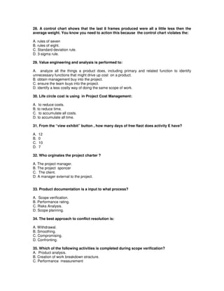 28. A control chart shows that the last 8 frames produced were all a little less then the
average weight. You know you need to action this because the control chart violates the:
A. rules of seven
B. rules of eight.
C. Standard deviation rule.
D. 3-sigma rule.
29. Value engineering and analysis is performed to:
A. analyze all the things a product does, including primary and related function to identify
unnecessary functions that might drive up cost on a product.
B. obtain management buy into the project.
C. ensure the team buys into the project.
D. identify a less costly way of doing the same scope of work.
30. Life circle cost is using in Project Cost Management:
A. to reduce costs.
B. to reduce time.
C. to accumulate all costs.
D. to accumulate all time.
31. From the “view exhibit” button , how many days of free flaot does activity E have?
A. 12
B. 0
C. 10
D. 7
32. Who orginates the project charter ?
A. The project manager.
B. The project sponcer
C. The client.
D. A manager external to the project.
33. Product documentation is a input to what process?
A. Scope verification.
B. Performance rating.
C. Risks Analysis.
D. Scope planning.
34. The best approach to conflict resolution is:
A. Withdrawal.
B. Smoothing.
C. Compromising.
D. Confronting.
35. Which of the following activities is completed during scope verification?
A. Product analysis.
B. Creation of work breakdown stracture.
C. Performance measurement
 