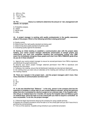 A. -25% to +75%
B. 5% to 10%
C. -10% to +25%
D. +/-5%
43. The ___________ theory is a method to determine the amount of risk ,management will
tolerate on a project.
A. Probability analysis.
B. Delphi.
C. Monte carlo
D. Utility.
44. A project manager is working with quality professionals in the quality assurance
phase of the project. Which of the following activities is being performed?
A. Quality control.
B. Determining if the right quality standard are being used.
C. Determining what quality standard should be used.
D. Evaluating quality against the standard.
45. During an initial meeting to establish a communication plan with the project stake
holders, your senior project manager distributes photocopies of sample graphs and
charts.Since you have just completed studying and successfully writing your PMP
exam,You immediately recognize these graphs and chart from PMI’s PMBOOK guide.What
do you do in these situation?
A. Approch your senior project manager to ensure he recived permission from PMI to reproduce
and distribute the graphs and charts.
B. Assume your senior project manager obtained permission from PMI to reproduce and
distribute the information.
C. Following the meeting ,ensure that all distributed materials are returned and destroyed.
D. Do nothing since you were only an attendee at the meeting and nothing to do with preparing
the meeting material.
46. There are 4 people in the project team , and the project managers add 5 more. How
many channels of communication are there now?
A. 18
B. 40.5
C. 36
D. 9
47. A risk was identified that “Rebecca “ is the only person in the company that has the
expertise to complete a critical task on your project.Rebecca advised during the planning
phase that she is scheduled for elective surgery at an unknown date. If the hospital calls ,
she will go on medical leave for 3 months. Of course the hospital calls and Rebacca goes
on medical leave. Since the task is on the critical path you need to acquire a consultant as
soon as possible. To do this ,the project manager
A. Follow the legal requirements setup by the company for using outside services.
B. Bypass the company procedure since the task is on the critical path and you don’t have time to
go throw the normal process.
C. Time is of the essence .Expedite and go directly to your preferred consultant.
 