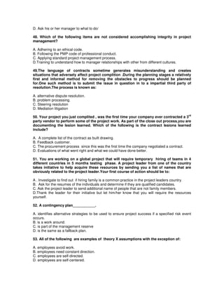 D. Ask his or her manager to what to do/
48. Which of the following items are not considered accomplishing integrity in project
management?
A. Adhering to an ethical code.
B. Following the PMP code of professional conduct.
C. Applying standard project management process.
D.Training to understand how to manager relationships with other from different cultures.
49.The language of contracts sometime generates misunderstanding and creates
situations that adversely affect project complition .During the planning stages a relatively
first and informal method for removing the obstacles to progress should be planned
for.One such method is to submit the issue in question in to a impartial third party of
resolution.The process is known as:
A. alternative dispute resolution.
B. problem processing.
C. Steering resolution
D. Mediation litigation
50. Your project you just complited , was the first time your company ever contracted a 3
rd
party vendor to perform some of the project work. As part of the close out process,you are
documenting the lesion learned. Which of the following is the contract lesions learned
include?
A. A complete list of the contract as built drawing.
B. Feedback customer.
C. The procurement process since this was the first time the company negotiated a contract.
D. Evaluations of what went right and what we could have done better.
51. You are working on a global project that will require temporary hiring of teams in 4
different countries in 5 months testing phase. A project leader from one of the country
takes initiative to help acquire these resources by sending you a list of names that are
obviously related to the project leader.Your first course of action should be to:
A . Investigate to find out if hiring family is a common practice in the project leaders country.
B. Ask for the resumes of the individuals and determine if they are qualified candidates.
C. Ask the project leader to send additional name of people that are not family members.
D.Thank the leader for their initiative but let him/her know that you will require the resources
yourself.
52. A contingency plan___________.
A. identifies alternative strategies to be used to ensure project success if a specified risk event
occurs.
B. is a work around.
C. is part of the management reserve
D. is the same as a fallback plan.
53. All of the following are examples of theory X assumptions with the exception of:
A. employees avoid work.
B. employees need constant direction.
C. employees are self-directed.
D. employees are self-centered.
 