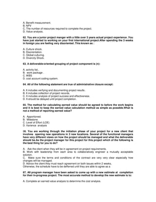 A. Benefit measurement.
B. NPV
C. The number of resources required to complete the project.
D. Value analysis.
62. You are a junior project manger with a little over 3 years actual project experience .You
have just started to working on your first international project.After spending the 3 weeks
in foreign you are feeling very disoriented .This known as :
A. Culture shock.
B. Disorientation.
C. Global culturing.
D. Divercity Shock.
63. A deliverable-oriented grouping of project component is (n):
A. activity list..
B. work package .
C. WBS
D. cost account coding system.
64. All of the following statement are true of administrative closure except:
A. It includes verifying and documenting project results .
B. It includes collection of project records.
C. It includes analysis of project success and effectiveness.
D. It should be delayed until project completion.
65. The method for calculating earned value should be agreed to before the work begins
and it is best to keep the earned value calculation method as simple as possible.What is
not a method of reporting earned value?
A. Apportioned.
B. Milestone.
C. Level of Effort (LOE)
D. Varience analysis
66. You are working through the initiation phase of your project for a new client that
involves opening new operations in 3 new locations. Several of the functional managers
have very different views on how the project should be managed and what the deliverable
should be.As the project manager for this project for this project which of the following is
the best thing for you to do?
A. Ask the client when they will be in agreement on project requirements.
B. Work with leadership from each area to collaboratively engineer a mutually acceptable
solution.
C. Make sure the terms and conditions of the contract are very very clear especially how
changes will be managed.
D. Advice the client they must reach agreement on both issues within 2 weeks,
Otherwise, the schedule have to be defferred until they are able to agree as a
67. All program manager have been asked to come up with a new estimate at completion
for their in-progress project. The most accurate method to develop the new estimate is to:
A. Complete an earned value analysis to determine the cost analysis.
 