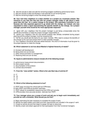 B. take the actuals to date and add the remaining budgets modified by performance factor.
C. take the actuals to date and develop a new estimate for all remaining work.
D. Add the remaining budget to what has already been spent.
68. Your next door neighbour is a team member on a project as a business analyst. She
mentions to you that she had met with her project manager today to talk about a really
good idea she had for a useful change to the project. She expresses frustration to you
because she fully expected approval to go ahead with the change, but instead ,she was
requested to write a report documenting the specific benefit on the change. As a project
manager yourself what would be the most appropriate response?
A. agree with your neighbour that the project manager is just being unreasonable since the
benefit documentation is really the project manager responsibility to.
B. advise your neighbour that the cost benefit analysis was already completed during project
planning and the project manager must be inexperienced.
C. Tell her you would ask the same for your team member. PM’s need to analyze the benefits of
the change vs the cost and compre them to other possible changes.
D. Your neighbour should do what was asked because this short of information must be given to
the project sponsor to make the change.
69. Which statement is not true about Maslow’s highest hierarchy of needs?
A. Constant self-development.
B. Doing what one can do best.
C. Often refuse promotion to management.
D. Realizing what one can do best.
70. Inputs to administrative closure include all of the following except:
A. performance measurement documentation.
B. other project records.
C. documentation of the product.
D. contract documentation.
71. From the “view exhibit” button, What is the Late Start day of activity G?
A. 17
B. 18
C. 10
D. 11
72. Which of the following statement is true?
A. PERT does not show the critical path but CPM does.
B. Both PERT and CPM are duration estimates.
C. PERT allows for probabilistic sequencing that CPM can’t provide.
D. CPM provides more accurate duration estimate than PERT.
73. Your manager gives you a scope of work and ask you to begin work immediately and
provide her with a schedule. What should you do first?
A. Begin estimating the task necessary to complete the scope of work.
B. Identify the stake holders and make sure their requirements are included in the scope of work.
C. Create an activity list and then begin to assign the task to resources.
D. Identify a team and obtain approval for their participation from their functional managers.
 