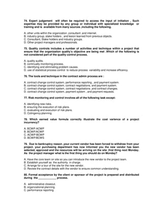 74. Expert judgement will often be required to access the input of initiation , Such
expertise may be provided by any group or individual with specialized knowledge or
training and is available from many sources ,including the following.
A. other units within the organization ,consultant ,and internet.
B. industry group, stake holders , and lesion learned from previous objects.
C. Consultant, Stake holders and industry groups.
D. Other project managers and professionals.
75. Quality controls includes a number of activities and technique within a project that
ensure that the organization quality’s objective are being met .Which of the following is
not considered part of the quality control process.
A. quality audits.
B. continually monitoring process.
C. identifying and eliminating problem causes.
D. use of statistical process control to reduce process variability and increase efficency.
76. The tools and technique in the contract admin process are :
A. contract change control system, performance reporting , and payment system.
B. contract change control system, contract negotiations, and payment system.
C. contract change control system, contract negotiations ,and contract changes.
D. contract change control system, payment system , and payment requests.
77. Risk monitoring and control involves all of the following task except:
A. identifying new risks.
B. ensuring the execution of risk plans.
C. evaluating and execution of risk plans.
D. Cotingency planning.
78. Which earned value formula correctly illustrate the cost varience of a project
incurrency?
A. BCWP-ACWP
B. BCWP/ACWP
C. ACWP-BCWP
D. BCWP/BCWS
79. Due to bankruptcy reason ,your current vendor has been forced to withdraw from your
project. your purchasing department has now informed you the new vendor has been
selected, approved and the resources will be arriving on the site ,first thing next Monday.
As the project manager what is the first thing you should do on Monday?
A. Have the core team on site so you can introduce the new vendor to the project team.
B .Establish yourself as the authority in charge.
C. Arrange for a tour of the site for the new vendor.
D. Review the contract details with the vendor to ensure common understanding.
80. Formal acceptance by the client or sponsor of the project is prepared and distributed
during the ____________ process.
A. administrative closeout.
B. organizational planning.
C. performance reporting.
 