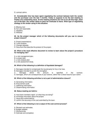 D. contract admin.
81. Considerable time has been spent negotiating the contract between both the vendor
and the purchaser over the last 7 months .Today is suppose to be the last meeting to
finalize one outstanding issue. At this meeting emotions are now at an all time high, when
out of the blue ,the vendor starts to pack her briefcase to leave. What type of negotiating
strategy is the vendor using in this situation.
A. Missing man
B. Fair and reasonable.
C. Deadline.
D. Withdral.
82. As the project manager which of the following documents will you use to ensure
project closure?
A. Project presentations.
B. Trend analysis.
C. Change requests.
D. Document that describe the product of the project.
83. What is the most effective document to review to learn about the project’s procedure
for managing risk?
A. a risk management plan.
B. a project plan
C. a risk analysis plan
D. a risk assessment study.
84. Which of the following is a definition of liquidated damages?
A. Damages intended to compensate the injured party for his or her loss.
B. Damages intended to punish the wrongdoer.
C. Damages where the amount is specified in the contract.
D. Damages, which are consequences of your actions ,rather than a direct result of your action.
85. Which of the following activities is not a part of administrative closure?
A. Generating information.
B. Procurement audit.
C. Gathering information.
D. Disseminating information.
86. Status meeting are held to:
A. have team members report on what they are doing?
B. exchange information about the project.
C. issue work authorizations.
D. confirm the accuracy of the cost submitted by the team.
87. Which of the following is not a output of the cost control process?
A. Revised cost estimates.
B. Budget updates.
C. Workarounds.
D. Estimate and completion.
 