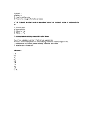 A. project A.
B. project B
C. there is no difference
D. there is not enough information available
9. The expected accuracy level of estimates during the initiation phase of project should
be:
A. -25% to +75%
B. -10% to +25%
C. -35%to +75%
D. -10%to +10%
10. Analogues estimating is most accurate when:
A. previous projects are similar in fact not just appearance.
B. there is a relationship between the cost being estimated and known parameter.
C. the historical information used to develop the model is accurate.
D. work items are very small.
ANSWERS
1-A
2-D
3-D
4-C
5-B
6-A
7-B
8-B
9-A
10-A
 