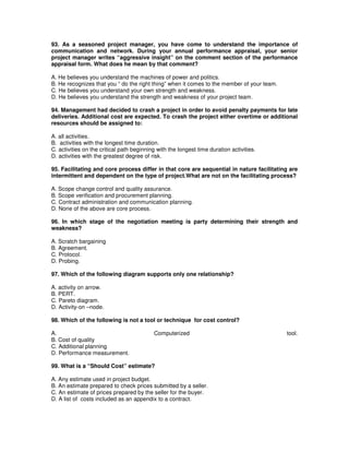 93. As a seasoned project manager, you have come to understand the importance of
communication and network. During your annual performance appraisal, your senior
project manager writes “aggressive insight” on the comment section of the performance
appraisal form. What does he mean by that comment?
A. He believes you understand the machines of power and politics.
B. He recognizes that you “ do the right thing” when it comes to the member of your team.
C. He believes you understand your own strength and weakness.
D. He believes you understand the strength and weakness of your project team.
94. Management had decided to crash a project in order to avoid penalty payments for late
deliveries. Additional cost are expected. To crash the project either overtime or additional
resources should be assigned to:
A. all activities.
B. activities with the longest time duration.
C. activities on the critical path beginning with the longest time duration activities.
D. activities with the greatest degree of risk.
95. Facilitating and core process differ in that core are sequential in nature facilitating are
intermittent and dependent on the type of project.What are not on the facilitating process?
A. Scope change control and quality assurance.
B. Scope verification and procurement planning.
C. Contract administration and communication planning.
D. None of the above are core process.
96. In which stage of the negotiation meeting is party determining their strength and
weakness?
A. Scratch bargaining
B. Agreement.
C. Protocol.
D. Probing.
97. Which of the following diagram supports only one relationship?
A. activity on arrow.
B. PERT.
C. Pareto diagram.
D. Activity-on –node.
98. Which of the following is not a tool or technique for cost control?
A. Computerized tool.
B. Cost of quality
C. Additional planning
D. Performance measurement.
99. What is a “Should Cost” estimate?
A. Any estimate used in project budget.
B. An estimate prepared to check prices submitted by a seller.
C. An estimate of prices prepared by the seller for the buyer.
D. A list of costs included as an appendix to a contract.
 