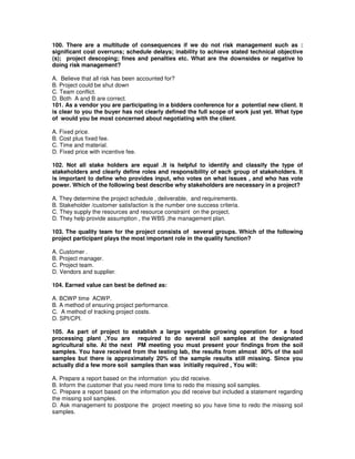 100. There are a multitude of consequences if we do not risk management such as :
significant cost overruns; schedule delays; inability to achieve stated technical objective
(s); project descoping; fines and penalties etc. What are the downsides or negative to
doing risk management?
A. Believe that all risk has been accounted for?
B. Project could be shut down
C. Team conflict.
D. Both A and B are correct.
101. As a vendor you are participating in a bidders conference for a potential new client. It
is clear to you the buyer has not clearly defined the full scope of work just yet. What type
of would you be most concerned about negotiating with the client.
A. Fixed price.
B. Cost plus fixed fee.
C. Time and material.
D. Fixed price with incentive fee.
102. Not all stake holders are equal .It is helpful to identify and classify the type of
stakeholders and clearly define roles and responsibility of each group of stakeholders. It
is important to define who provides input, who votes on what issues , and who has vote
power. Which of the following best describe why stakeholders are necessary in a project?
A. They determine the project schedule , deliverable, and requirements.
B. Stakeholder /customer satisfaction is the number one success criteria.
C. They supply the resources and resource constraint on the project.
D. They help provide assumption , the WBS ,the management plan.
103. The quality team for the project consists of several groups. Which of the following
project participant plays the most important role in the quality function?
A. Customer .
B. Project manager.
C. Project team.
D. Vendors and supplier.
104. Earned value can best be defined as:
A. BCWP time ACWP.
B. A method of ensuring project performance.
C. A method of tracking project costs.
D. SPI/CPI.
105. As part of project to establish a large vegetable growing operation for a food
processing plant ,You are required to do several soil samples at the designated
agricultural site. At the next PM meeting you must present your findings from the soil
samples. You have received from the testing lab, the results from almost 80% of the soil
samples but there is approximately 20% of the sample results still missing. Since you
actually did a few more soil samples than was initially required , You will:
A. Prepare a report based on the information you did receive.
B. Inform the customer that you need more time to redo the missing soil samples.
C. Prepare a report based on the information you did receive but included a statement regarding
the missing soil samples.
D. Ask management to postpone the project meeting so you have time to redo the missing soil
samples.
 
