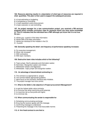106. Resource planning results in a description of what type of resources are required in
what quantities. This plan is then used to support the subsequent process.
A. of cost estimating or budgeting.
B. of scheduling or controlling.
C. of staff acquisition and/or procurement.
D. of plan execution or cost controlling.
107. As project manager for a new communication project ,you received a PM services
proposal which includes curriculum vitae for someone whom you have some knowledge
of. This CV indicates that the individual has a PMP although you know that it is not true.
Do you :
A. advise your superior of the false information.
B. advise PMI of the false information.
C. advise the individual of the mistake in the CV.
D. A and B.
108. Generally speaking the detail and frequency of performance speaking increases:
A. For executive management.
B. When risk increases.
C. With contractors.
D. With team members.
109. Destructive team roles includes which of the following?
A. Topic jumper, Devil’s advocate and information seeker.
B. Dominator, Recognition seeker and initiator.
C. Withdrawer Initiator and Aggressor.
D. Withdrawer ,Topic jumper and recognition seeker.
110. An advantage of decentralized contracting is :
A. The contract is a appropriate to project.
B. The contract follows appropriate guideline.
C. More focus on the contracts, therefore less mistakes.
D. The project manager has more control.
111. What is the Seller’s risk objective in Project procurement Management?
A. to get the highest dollar value contracts.
B. to minimize risk while maximizing profit potential.
C. to maximize risk so that profits are higher.
D. to minimize risk.
112. When communicating the sender is responsible for:
A. Scheduling communicating exchange.
B. Ensuring the receiver agrees with the message.
C. Confirming message is understood.
D. Presenting the message in the most favourable manner.
113. A firm fixed contract is one that is:
 