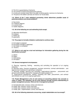 A. The firm is guaranteeing a fixed price.
B. The contract is fixed by the government authority .
C. A lump-sum contract under which the seller furnishes goods or service at a fixed price.
D. The price of the Seller’s services are fixed on an hourly basis.
114. Which of the 7 main statistical processing charts determines possible cause of
potential problems and actual problems?
A. flow charts.
B. a fishbone diagram.
C. a control chart.
D. Scatter diagrams.
115. All of the following are cost estimating tools except:
A. alternative identification.
B. analogus
C. bottom-up.
D. parametric.
116. The project is formally initiated or authorized to continue when:
A. the budget is assigned.
B. the project manager is appointed.
C. the charter is completed.
D. B and C.
117. Which is not used as a tool and technique for information gathering during the risk
identification process?
A. SWOT.
B. Delphi.
C. Interviewing.
D. Simulation.
118. General management encompasses:
A. Planning, organizing, Stuffing, executing and controlling the operation of an ongoing
enterprise.
B. Business policy ,financial management, business economics, contract administration , and
legal services necessary for operating an enterprise.
C. Business strategy ,planning and controlling, organizational behaviour , procurement and
personal administration required for managing the ongoing aspect of a
D. Organizational development, staffing, marketing and sales ,procurement, and contract
administration as part of an ongoing organization.
119. Project Management is the art and science of converting abstract into concrete or
vision in reality. The realization can be most effective through formula understanding of
project management process. What are the 5 management process?
A. Conceptualize plan, execute, control, and close-out.
B. Initiate ,plan, execute, control, and finish.
C. Initiate, plan, execute, control, and close-out.
D. Initiate, plan , implementation, control, and close-out.
120. All of the following statements concerning project stakeholders are true except?
 