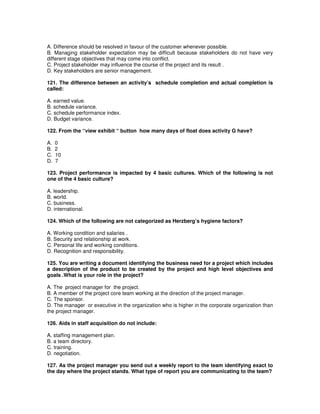 A. Difference should be resolved in favour of the customer whenever possible.
B. Managing stakeholder expectation may be difficult because stakeholders do not have very
different stage objectives that may come into conflict.
C. Project stakeholder may influence the course of the project and its result .
D. Key stakeholders are senior management.
121. The difference between an activity’s schedule completion and actual completion is
called:
A. earned value.
B. schedule variance.
C. schedule performance index.
D. Budget variance.
122. From the “view exhibit “ button how many days of float does activity G have?
A. 0
B. 2
C. 10
D. 7
123. Project performance is impacted by 4 basic cultures. Which of the following is not
one of the 4 basic culture?
A. leadership.
B. world.
C. business.
D. international.
124. Which of the following are not categorized as Herzberg’s hygiene factors?
A. Working condition and salaries .
B. Security and relationship at work.
C. Personal life and working conditions.
D. Recognition and responsibility.
125. You are writing a document identifying the business need for a project which includes
a description of the product to be created by the project and high level objectives and
goals .What is your role in the project?
A. The project manager for the project.
B. A member of the project core team working at the direction of the project manager.
C. The sponsor.
D. The manager or executive in the organization who is higher in the corporate organization than
the project manager.
126. Aids in staff acquisition do not include:
A. staffing management plan.
B. a team directory.
C. training.
D. negotiation.
127. As the project manager you send out a weekly report to the team identifying exact to
the day where the project stands. What type of report you are communicating to the team?
 