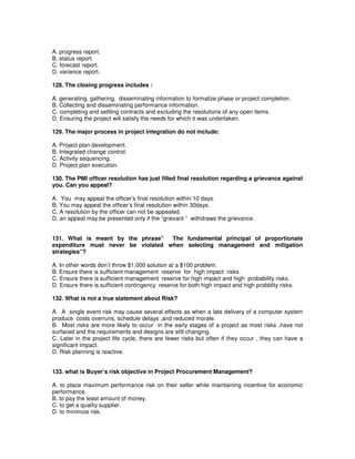 A. progress report.
B. status report.
C. forecast report.
D. variance report.
128. The closing progress includes :
A. generating, gathering, disseminating information to formalize phase or project completion.
B. Collecting and disseminating performance information.
C. completing and settling contracts and excluding the resolutions of any open items.
D. Ensuring the project will satisfy the needs for which it was undertaken.
129. The major process in project integration do not include:
A. Project plan development.
B. Integrated change control.
C. Activity sequencing.
D. Project plan execution.
130. The PMI officer resolution has just filled final resolution regarding a grievance against
you. Can you appeal?
A. You may appeal the officer’s final resolution within 10 days.
B. You may appeal the officer’s final resolution within 30days.
C. A resolution by the officer can not be appealed.
D. an appeal may be presented only if the “grievant “ withdraws the grievance.
131. What is meant by the phrase” The fundamental principal of proportionate
expenditure must never be violated when selecting management and mitigation
strategies”?
A. In other words don’t throw $1,000 solution at a $100 problem.
B. Ensure there is sufficient management reserve for high impact risks.
C. Ensure there is sufficient management reserve for high impact and high probability risks.
D. Ensure there is sufficient contingency reserve for both high impact and high probblity risks.
132. What is not a true statement about Risk?
A. A single event risk may cause several effects as when a late delivery of a computer system
produce costs overruns, schedule delays ,and reduced morale.
B. Most risks are more likely to occur in the early stages of a project as most risks ,have not
surfaced and the requirements and designs are still changing.
C. Later in the project life cycle, there are fewer risks but often if they occur , they can have a
significant impact.
D. Risk planning is reactive.
133. what is Buyer’s risk objective in Project Procurement Management?
A. to place maximum performance risk on their seller while maintaining incentive for economic
performance.
B. to pay the least amount of money.
C. to get a quality supplier.
D. to minimize risk.
 