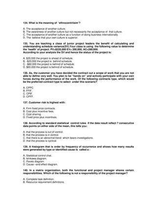 134. What is the meaning of ‘ethnocentriisim’?
A. The acceptance of another culture.
B. The awareness of another culture but not necessarily the acceptance of that culture.
C. The acceptance of another culture as a function of doing business internationally.
D. The believe that your own culture is superior.
135. You are teaching a class of junior project leaders the benefit of calculating and
understanding schedule variance(SV).Your class is using the following value to determine
the ‘health’ of project. PV=$220,000 EV= 200,000, AC=280,000.
According to your analysis the SV and hence the status of the project is:
A. $20,000 the project is ahead of schedule.
B. -$20,000 the project is behind schedule.
C. -$80,000 the project is behind of schedule.
D. $60,000 the project is behind of schedule.
136. As, the customer you have decided the contract out a scope of work that you are not
able to define very well. You plan to be “hands on” and actively participate with your own
forces during the performance of the work. Of the following contracts type, which would
be the preferred contract type to select under this scenario?
A. CPPC
B. FFIF.
C. CPIF.
D. CPFF.
137. Customer risk is highest with:
A. Firm fixed price contracts.
B. Cost plus incentive fees.
C. Cost sharing.
D. Fixed price plus incentives.
138. According to standard statistical control rules if the data result reflect 7 consecutive
data points on either side of the mean, this tells you:
A. that the process is out of control.
B. that the process is in control.
C. that there is an abnormal trend which bears investigations.
D. that the process is cyclical.
139. A histogram that is order by frequency of occurrence and shows how many results
were generated by type or identified cause is called a :
A. Statistical control chat.
B. Ishikawa diagram.
C. Pareto diagram.
D. Cause –and effect diagram.
140. In a matrix organization, both the functional and project manager shares certain
responsibilities. Which of the following is not a responsibility of the project manager?
A. Complete task definition.
B. Resource requirement definitions.
 
