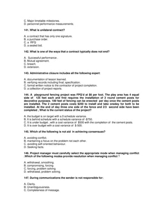 C. Major timetable milestones.
D. personnel performance measurements.
141. What is unilateral contract?
A. a contract that has only one signature.
B. a purchase order.
C. a RFQ
D. a sealed bid.
142. What is one of the ways that a contract typically does not end?
A. Successful performance .
B. Mutual agreement.
C. breach.
D. extension.
143. Administrative closure includes all the following expert:
A. documentation of lesson learned.
B. verifying records including final; specification.
C. formal written notice to the contractor of project completion.
D. a collection of project reports.
144. A playground fencing project was FPQ’d at $6 per foot. The play area has 4 equal
side of 125 feet each and first requires the installation of 2 round cement posts for
decorative purposes. 100 feet of fencing can be ereected per day once the cement posts
are installed. The 2 cement posts costs $250 to install and take oneday for both to be
installed. At the end of day three one side of the fence and 2/3 second side have been
completed , What is the current status of the project?
A. the budget is on target with a 0 schedule variance.
B. It is behind schedule with a schedule variance of -$750.
C. It is under budget , with a cost variance of $500 with the completion of the cement posts.
D. It is over budget with a cost variance of $-500.
145. Which of the following is not aid in achieving consensuas?
A. avoiding conflict.
B. mantaining a focus on the problem not each other.
C. avoiding self-oriented behaviour.
D. Seeking facts.
146. Project manager must carefully select the appropriate mode when managing conflict
.Which of the following modes provide resolution when managing conflict ?
A. withdrawal, smoothing.
B. compromising, forcing.
C. forcing, problem solving.
D. withdrawal, problem solving.
147. During communications the sender is not responsible for:
A. Clarity.
B. Unambiguousness.
C. Completeness of message.
 