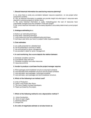 1. Should historical information be used during resource planning?
A. no, since there is rarely any correlation between resource expections on one project when
compared to another.
B. Yes, as historical information is available can provide insight into what type of resources were
required on previous projects of similar nature.
C. No, since historical information is usally misleading,given the cost of resources have
undoubedtly changed since the complition of the prior project.
D.Yes ,since historical information can be easily adjusted to accurately determined current project
costs.
2. Analogus estimating is a :
A.”bottum-up” estimating technique.
B.”drop-down” estimating technique.
C. more costly and more accuratelyestimating technique.
D. technique used when you have no subject matter experts available.
3. Cost estimates:
A. are usally presented at a detailed level.
B. can be presented in summary of detail.
C. are summarized for senior management.
D. are provided in detail for senior management.
4. In cost monitoring, the s-curve depicts the relation between:
A. Schedule complition and time.
B. Cumulatives value and time.
C. Schedule complition and value resources.
D. resources and time
5. Inorder to produce a cost base line,the project manager requires
A. Work packages,work breakdown structure and project schedule
B. cost estimates,work breakdown structure and the project schedule.
C. cost estimates, work packages `and project schedule.
D. cost estimates ,work packages and work breakdown structure.
6. Which of the following is an indirect cost?
A. Units of Production.
B. Lights in the Project War Room.
C. Tax cost of Salary of project developers.
D. Paper purchased by the project.
7. Which of the following method is not a depreciation method ?
A. Units of production.
B. Some of year’s digits
C. Declining balance
D. Straight line
8. An ordre of magnitude estimate is not also known as
 