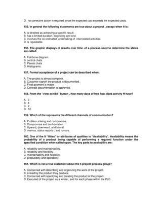 D. no corrective action is required since the expected cost exceeds the expected costs.
155. In general the following statements are true about a project , except when it is:
A. is directed as achieving a specific result.
B. has a limited duration- beginning and end.
C. involves the co-ordinated undertaking of interrelated activities.
D. is repeatable.
156. The graphic displays of results over time ,of a process used to determine the states
are called:
A. Fishbone diagram.
B. control chats.
C. Pareto chats
D. Histograms.
157. Formal acceptance of a project can be described when:
A. The project is almost complete.
B. Customer signoff the product is documented .
C. Final payment is made .
D. Contract documentation is approved.
158. From the “view exhibit” button , how many days of free float does activity H have?
A. 0
B. 8
C. 2
D. 12
159. Which of the represents the different channels of communication?
A. Problem solving and compromise.
B. Compromise and confrontation.
C. Upward, downward, and lateral.
D. memos, status reports , and rumors.
160. One of the 9 “ilities” or attributes of qualities is “Availability”. Availability means the
probability of a product being capable of performing a required function under the
specified condition when called upon. The key parts to availability are:
A. reliability and maintainability.
B. reliability and flexibility.
C. maintainability and flexibility.
D. produciblity and operability.
161. Which is not a true statement about the 5 project process group?
A. Concerned with describing and organizing the work of the project.
B. Linked by the product they produce.
C. Concerned with specifying and creating the product of the project.
D. Executed of the project as a whole , and for each phase within the PLC.
 