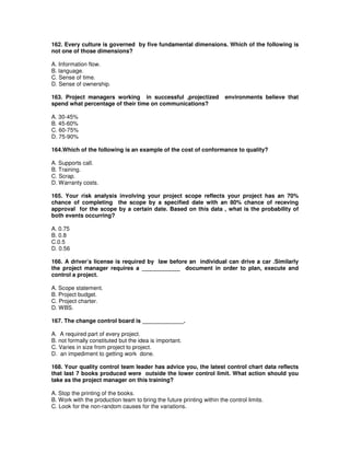 162. Every culture is governed by five fundamental dimensions. Which of the following is
not one of those dimensions?
A. Information flow.
B. language.
C. Sense of time.
D. Sense of ownership.
163. Project managers working in successful ,projectized environments believe that
spend what percentage of their time on communications?
A. 30-45%
B. 45-60%
C. 60-75%
D. 75-90%
164.Which of the following is an example of the cost of conformance to quality?
A. Supports call.
B. Training.
C. Scrap.
D. Warranty costs.
165. Your risk analysis involving your project scope reflects your project has an 70%
chance of completing the scope by a specified date with an 80% chance of receving
approval for the scope by a certain date. Based on this data , what is the probability of
both events occurring?
A. 0.75
B. 0.8
C.0.5
D. 0.56
166. A driver’s license is required by law before an individual can drive a car .Similarly
the project manager requires a ____________ document in order to plan, execute and
control a project.
A. Scope statement.
B. Project budget.
C. Project charter.
D. WBS.
167. The change control board is _____________.
A. A required part of every project.
B. not formally constituted but the idea is important.
C. Varies in size from project to project.
D. an impediment to getting work done.
168. Your quality control team leader has advice you, the latest control chart data reflects
that last 7 books produced were outside the lower control limit. What action should you
take as the project manager on this training?
A. Stop the printing of the books.
B. Work with the production team to bring the future printing within the control limits.
C. Look for the non-random causes for the variations.
 