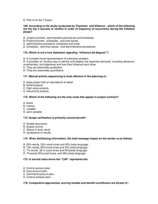 D. Plan to fix the 7 books.
169. According to the study conducted by Thamhein and Wilemon , which of the following
are the top 3 sources of conflict in order of frequency of occurrence during the initiation
phase?
A. project priorities, administrative procedures and schedules.
B. Project priorites , schedules , and cost issues.
C. administrative procedure, schedules and costs.
D. schedules , technical issues , and administrative procedures.
170. Which is not a true statement regarding “influence dd diagram”?
A. It is simple visual representation of a decision problem.
B. It provides an intuitive way to identify and display the essential elements, including decisions,
uncertainties, and objectives and how they influence each other.
C. They are essentially qualitative.
D. They are essentially quantitative.
171. Manual activity sequencing is most effective in the planning of :
A. large project with an abundance of detail.
B. Small projects.
C. High value projects.
D. low-priority projects.
172. Which of the following are the only costs that appear in project contract?
A. direct.
B. indirect.
C. variable.
D. semi variable.
173. Scope verification is primarily concerned with:
A. Quality assurance.
B. Quality control.
C. Status of work result.
D. acceptance of results.
174. When distributing information, the total message impact on the sender is as follows:
A. 20% words, 35% vocal tones and 45% body language.
B. 10% words, 60%vocal tones and 30% body language.
C. 7% words, 38 % vocal tones and 55%body language.
D. 7%words,55%vocal tones, and 38% body language.
175. In earned value terms the “CAP” represents the:
A. Control account plan.
B. Cost account plan.
C. Command account plan.
D. Criteria analysis plan.
176. Comparative approaches ,scoring models and benefit contribution are all part of :
 
