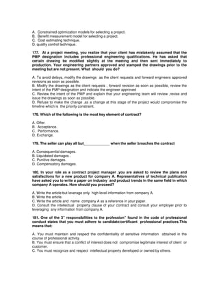 A. Constrained optimization models for selecting a project.
B. Benefit measurement model for selecting a project.
C. Cost estimating technique.
D. quality control technique.
177. At a project meeting, you realize that your client has mistakenly assumed that the
PMP designation includes professional engineering qualifications. He has asked that
certain drawing be modified slightly at the meeting and then sent immediately to
production. Your engineering partners approved and stamped the drawings prior to the
meeting but are not present. What should you do?
A. To avoid delays, modify the drawings as the client requests and forward engineers approved
revisions as soon as possible.
B. Modify the drawings as the client requests , forward revision as soon as possible, review the
intent of the PMP designation and indicate the engineer approved
C. Review the intent of the PMP and explain that your engineering team will review ,revise and
issue the drawings as soon as possible.
D. Refuse to make the change ,as a change at this stage of the project would compromise the
timeline which is the priority constraint.
178. Which of the following is the most key element of contract?
A. Offer.
B. Acceptance.
C. Performance.
D. Exchange.
179. The seller can play all but_____________ when the seller breaches the contract
A. Consequential damages.
B. Liquidated damages .
C. Punitive damages.
D. Compensatory damages.
180. In your role as a contract project manager ,you are asked to review the plans and
satisfactions for a new product for company A. Representatives of technical publication
have asked you to write a paper on industry and product trends in the same field in which
company A operates. How should you proceed?
A. Write the article but leverage only high level information from company A.
B. Write the article.
C. Write the article and name company A as a reference in your paper.
D. Consult the intellectual property clause of your contract and consult your employer prior to
leveraging any information from company A.
181. One of the 3” responsibilities to the profession” found in the code of professional
conduct states that you must adhere to candidate/certificant professional practices.This
means that:
A. You must maintain and respect the confidentiality of sensitive information obtained in the
course of professional activity.
B. You must ensure that a conflict of interest does not compromise legitimate interest of client or
customer.
C. You must recognize and respect intellectual property developed or owned by others.
 