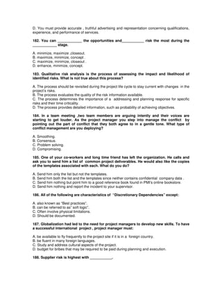 D. You must provide accurate , truthful advertising and representation concerning qualifications,
experience, and performance of services.
182. You can ____________ the opportunities and___________ risk the most during the
____________ stage.
A. minimize, maximize ,closeout.
B. maximize, minimize, concept .
C. maximize, minimize, closeout .
D. enhance, minimize, concept.
183. Qualitative risk analysis is the process of assessing the impact and likelihood of
identified risks. What is not true about this process?
A. The process should be revisited during the project life cycle to stay current with changes in the
project’s risks.
B. The process evaluates the quality of the risk information available.
C. The process determines the importance of a addressing and planning response for specific
risks and their time criticality.
D. The process provides detailed information, such as probability of achieving objectives.
184. In a team meeting ,two team members are arguing intently and their voices are
starting to get louder. As the project manager you step into manage the conflict by
pointing out the part of conflict that they both agree to in a gentle tone. What type of
conflict management are you deploying?
A. Smoothing.
B. Consensus.
C. Problem solving.
D. Compromising.
185. One of your co-workers and long time friend has left the organization. He calls and
ask you to send him a list of common project deliverables. He would also like the copies
of the templates associated with each. What do you do?
A. Send him only the list but not the templates.
B. Send him both the list and the templates since neither contains confidential company data .
C. Send him nothing but point him to a good reference book found in PMI’s online bookstore.
D. Send him nothing and report the incident to your supervisor.
186. All of the following are characteristics of “Discretionary Dependencies” except:
A. also known as “Best practices”.
B. can be referred to as” soft logic”.
C. Often involve physical limitations.
D. Should be documented.
187. Globalization had led to the need for project managers to develop new skills. To have
a successful international project , project manager must:
A. be available to fly frequently to the project site if it is in a foreign country.
B. be fluent in many foreign languages.
C. Study and address cultural aspects of the project.
D. budget for bribes that may be required to be paid during planning and execution.
188. Supplier risk is highest with ___________.
 
