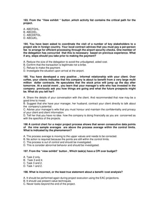193. From the “View exhibit “ button ,which activity list contains the critical path for the
project.
A. ABCFGHL.
B. ABCDEL.
C. ABCDEFGL.
D. ABCIJKL.
194. You have been asked to coordinate the visit of a number of key stakeholders to a
project site in foreign country. Your local contract advices that you must pay a per-person
fee to arrange for efficient processing through the airport security checks. One member of
the delegation has concurred that this is necessary based on previous experience. What
if any, steps should you take prior to making the payment?
A. Reduce the size of the delegation to avoid the unbudgeted, aided cost.
B. Confirm that the transaction is legitimate not a bribe.
C. Refuse to make the payment.
D. Investigate the situation upon arrival at the airport.
195. You have developed a very positive , informal relationship with your client. Over
coffee, your clients indicates that his company is about to benefit from a very large multi
million dollar contracts. He speculates that the stock price will jump up the day after
tomorrow. At a social event , you learn that your manager’s wife who has invested in the
company previously ask you how things are going and what the future prospects might
be. What do you tell her?
A. Share the details of your conversation with the client. And recommended that now may be a
good time to invest.
B. Suggest that she have your manager, her husband, contract your client directly to talk about
the company’s potential.
C. Advise your manager’s wife that you must honour and maintain the confidentiality and privacy
of your client and client information.
D. Tell her that you have no idea how the company is doing financially as you are concerned as
with the specifics of the projects.
196 A control chart for a major project process shows that seven consecutive data points
of the nine sample averages are above the process average within the control limits.
What is indicated by the phenomenon?
A. The process average is moving to the upper values and needs to be corrected.
B. No action is required because the points are still within the control limits.
C. The process is out of control and should be investigated.
D. This is consider abnormal behavior and should be investigated.
197. From the “view exhibit” button , Which task(s) have a CPI over budget?
A. Task 2 only.
B. Task 3 and 4.
C. Task 3 and 2.
D. Task 1 and 2.
198. What is incorrect, or the least true statement about a benefit /cost analysis?
A. It should be performed again during project execution using the EAC projections.
B. It should use present value techniques.
C. Never looks beyond the end of the project.
 