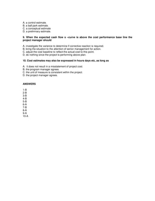 A. a control estimate.
B. a ball park estimate.
C. a conceptual estimate
D. a prelimnary estimate.
9. When the expected cash flow s –curve is above the cost performance base line the
project manager should
A. investigate the varience to determine if corrective reaction is required.
B. bring the situation to the attention of senior management for action.
C. adjust the cost baseline to reflect the actual cost to this point.
D. do nothing since the project is performing above plan.
10. Cost estimates may also be expressed in hours days etc, as long as
A. it does not result in a misstatement of project cost.
B. the program manager agrees.
C. the unit of measure is consistent within the project.
D. the project manager agrees.
ANSWERS
1-B
2-B
3-B
4-B
5-B
6-A
7-B
8-A
9-A
10-A
 
