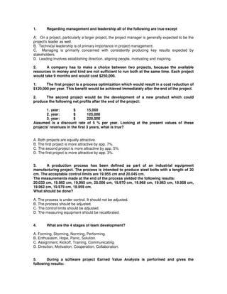 1. Regarding management and leadership all of the following are true except
A. On a project, particularly a larger project, the project manager is generally expected to be the
project's leader as well.
B. Technical leadership is of primary importance in project management.
C. Managing is primarily concerned with consistently producing key results expected by
stakeholders.
D. Leading involves establishing direction, aligning people, motivating and inspiring.
2. A company has to make a choice between two projects, because the available
resources in money and kind are not sufficient to run both at the same time. Each project
would take 9 months and would cost $250,000.
1. The first project is a process optimization which would result in a cost reduction of
$120,000 per year. This benefit would be achieved immediately after the end of the project.
2. The second project would be the development of a new product which could
produce the following net profits after the end of the project:
1. year: $ 15,000
2. year: $ 125,000
3. year: $ 220,000
Assumed is a discount rate of 5 % per year. Looking at the present values of these
projects'revenues in the first 3 years, what is true?
A. Both projects are equally attractive.
B. The first project is more attractive by app. 7%.
C. The second project is more attractive by app. 5%.
D. The first project is more attractive by app. 3%.
3. A production process has been defined as part of an industrial equipment
manufacturing project. The process is intended to produce steel bolts with a length of 20
cm. The acceptable control limits are 19.955 cm and 20.045 cm.
The measurements made at the end of the process yielded the following results:
20.033 cm, 19.982 cm, 19,995 cm, 20.006 cm, 19.970 cm, 19.968 cm, 19.963 cm, 19.958 cm,
19.962 cm, 19.979 cm, 19.959 cm.
What should be done?
A. The process is under control. It should not be adjusted.
B. The process should be adjusted.
C. The control limits should be adjusted.
D. The measuring equipment should be recalibrated.
4. What are the 4 stages of team development?
A. Forming, Storming, Norming, Performing.
B. Enthusiasm, Hope, Panic, Solution.
C. Assignment, Kickoff, Training, Communicating.
D. Direction, Motivation, Cooperation, Collaboration.
5. During a software project Earned Value Analysis is performed and gives the
following results:
 