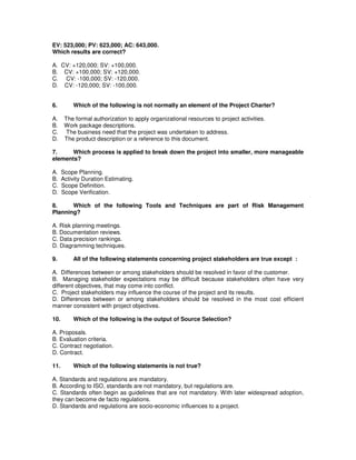 EV: 523,000; PV: 623,000; AC: 643,000.
Which results are correct?
A. CV: +120,000; SV: +100,000.
B. CV: +100,000; SV: +120,000.
C. CV: -100,000; SV: -120,000.
D. CV: -120,000; SV: -100,000.
6. Which of the following is not normally an element of the Project Charter?
A. The formal authorization to apply organizational resources to project activities.
B. Work package descriptions.
C. The business need that the project was undertaken to address.
D. The product description or a reference to this document.
7. Which process is applied to break down the project into smaller, more manageable
elements?
A. Scope Planning.
B. Activity Duration Estimating.
C. Scope Definition.
D. Scope Verification.
8. Which of the following Tools and Techniques are part of Risk Management
Planning?
A. Risk planning meetings.
B. Documentation reviews.
C. Data precision rankings.
D. Diagramming techniques.
9. All of the following statements concerning project stakeholders are true except :
A. Differences between or among stakeholders should be resolved in favor of the customer.
B. Managing stakeholder expectations may be difficult because stakeholders often have very
different objectives, that may come into conflict.
C. Project stakeholders may influence the course of the project and its results.
D. Differences between or among stakeholders should be resolved in the most cost efficient
manner consistent with project objectives.
10. Which of the following is the output of Source Selection?
A. Proposals.
B. Evaluation criteria.
C. Contract negotiation.
D. Contract.
11. Which of the following statements is not true?
A. Standards and regulations are mandatory.
B. According to ISO, standards are not mandatory, but regulations are.
C. Standards often begin as guidelines that are not mandatory. With later widespread adoption,
they can become de facto regulations.
D. Standards and regulations are socio-economic influences to a project.
 