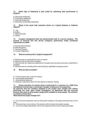 12. Which type of leadership is best suited for optimizing team performance in
projects?
A. Democratic leadership.
B. Participative leadership.
C. Autocratic leadership.
D. Benevolent authoritative leadership.
13. Where is the result node (outcome) shown on a typical Ishikawa or Fishbone
diagram?
A. Top.
B. Bottom.
C. Right hand side.
D. Center.
14. A project management team has subcontracted work to a service company. The
process of ensuring that this service company's performance meets contractual
requirements is called:
A. Contract Administration.
B. Staff Acquisition.
C. Contract Closeout.
D. Contract Negotiation.
15. What are workarounds in project management?
A. Workarounds are essentially the same as rework.
B. Workarounds are alternative strategies.
C. Workarounds are unplanned responses to emerging risks that were previously unidentified or
accepted.
D. Workarounds are activities performed according to applicable contingency plans.
16. What are faits accomplis?
A. A French dinner after a kick-off meeting.
B. Unachievable deliverables.
C. Accomplished objectives.
D. Decisions made earlier which limit the options for decision making.
17. During execution of a project which is performed for a customer on a T&M (Time
and Material) contract base a new project manager is taking over the assignment.
He discovers that two members assigned to the project have charged time without
performing any work. Upon further investigation, he determines that this occurred
because there were no other project assignments available for these people. The customer
is unaware of these facts.
What should the project manager do?
A. Try to find some productive work for these staff members in the project and leave them on the
team.
B. The best thing is to do nothing. The customer will not realize the problem anyway.
C. Try to find a responsible person for the over-assignment who can be made accountable.
 