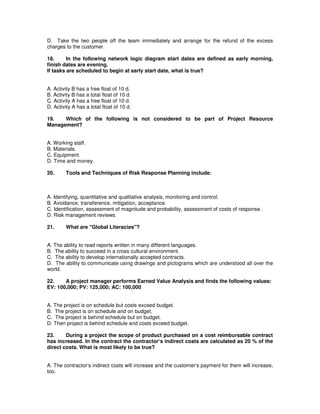 D. Take the two people off the team immediately and arrange for the refund of the excess
charges to the customer.
18. In the following network logic diagram start dates are defined as early morning,
finish dates are evening.
If tasks are scheduled to begin at early start date, what is true?
A. Activity B has a free float of 10 d.
B. Activity B has a total float of 10 d.
C. Activity A has a free float of 10 d.
D. Activity A has a total float of 10 d.
19. Which of the following is not considered to be part of Project Resource
Management?
A. Working staff.
B. Materials.
C. Equipment.
D. Time and money.
20. Tools and Techniques of Risk Response Planning include:
A. Identifying, quantitative and qualitative analysis, monitoring and control.
B. Avoidance, transference, mitigation, acceptance.
C. Identification, assessment of magnitude and probability, assessment of costs of response .
D. Risk management reviews.
21. What are "Global Literacies"?
A. The ability to read reports written in many different languages.
B. The ability to succeed in a cross cultural environment.
C. The ability to develop internationally accepted contracts.
D. The ability to communicate using drawings and pictograms which are understood all over the
world.
22. A project manager performs Earned Value Analysis and finds the following values:
EV: 100,000; PV: 125,000; AC: 100,000
A. The project is on schedule but costs exceed budget.
B. The project is on schedule and on budget.
C. The project is behind schedule but on budget.
D. Then project is behind schedule and costs exceed budget.
23. During a project the scope of product purchased on a cost reimbursable contract
has increased. In the contract the contractor‘s indirect costs are calculated as 20 % of the
direct costs. What is most likely to be true?
A. The contractor‘s indirect costs will increase and the customer‘s payment for them will increase,
too.
 
