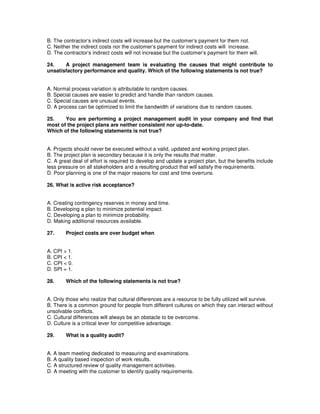 B. The contractor‘s indirect costs will increase but the customer‘s payment for them not.
C. Neither the indirect costs nor the customer‘s payment for indirect costs will increase.
D. The contractor‘s indirect costs will not increase but the customer‘s payment for them will.
24. A project management team is evaluating the causes that might contribute to
unsatisfactory performance and quality. Which of the following statements is not true?
A. Normal process variation is attributable to random causes.
B. Special causes are easier to predict and handle than random causes.
C. Special causes are unusual events.
D. A process can be optimized to limit the bandwidth of variations due to random causes.
25. You are performing a project management audit in your company and find that
most of the project plans are neither consistent nor up-to-date.
Which of the following statements is not true?
A. Projects should never be executed without a valid, updated and working project plan.
B. The project plan is secondary because it is only the results that matter.
C. A great deal of effort is required to develop and update a project plan, but the benefits include
less pressure on all stakeholders and a resulting product that will satisfy the requirements.
D. Poor planning is one of the major reasons for cost and time overruns.
26. What is active risk acceptance?
A. Creating contingency reserves in money and time.
B. Developing a plan to minimize potential impact.
C. Developing a plan to minimize probability.
D. Making additional resources available.
27. Project costs are over budget when
A. CPI > 1.
B. CPI < 1.
C. CPI < 0.
D. SPI = 1.
28. Which of the following statements is not true?
A. Only those who realize that cultural differences are a resource to be fully utilized will survive.
B. There is a common ground for people from different cultures on which they can interact without
unsolvable conflicts.
C. Cultural differences will always be an obstacle to be overcome.
D. Culture is a critical lever for competitive advantage.
29. What is a quality audit?
A. A team meeting dedicated to measuring and examinations.
B. A quality based inspection of work results.
C. A structured review of quality management activities.
D. A meeting with the customer to identify quality requirements.
 