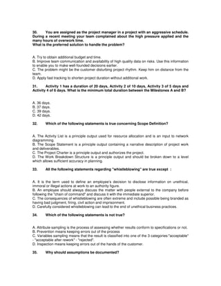 30. You are assigned as the project manager in a project with an aggressive schedule.
During a recent meeting your team complained about the high pressure applied and the
many hours of overwork time.
What is the preferred solution to handle the problem?
A. Try to obtain additional budget and time.
B. Improve team communication and availability of high quality data on risks. Use this information
to enable you to make well-founded decisions earlier.
C. The problem might be the customer disturbing project rhythm. Keep him on distance from the
team.
D. Apply fast tracking to shorten project duration without additional work.
31. Activity 1 has a duration of 20 days, Activity 2 of 10 days, Activity 3 of 5 days and
Activity 4 of 6 days. What is the minimum total duration between the Milestones A and B?
A. 36 days.
B. 37 days.
C. 39 days.
D. 42 days.
32. Which of the following statements is true concerning Scope Definition?
A. The Activity List is a principle output used for resource allocation and is an input to network
diagramming.
B. The Scope Statement is a principle output containing a narrative description of project work
and deliverables.
C. The Project Charter is a principle output and authorizes the project.
D. The Work Breakdown Structure is a principle output and should be broken down to a level
which allows sufficient accuracy in planning.
33. All the following statements regarding "whistleblowing" are true except :
A. It is the term used to define an employee’s decision to disclose information on unethical,
immoral or illegal actions at work to an authority figure.
B. An employee should always discuss the matter with people external to the company before
following the "chain of command" and discuss it with the immediate superior.
C. The consequences of whistleblowing are often extreme and include possible being branded as
having bad judgment, firing, civil action and imprisonment.
D. Carefully considered whistleblowing can lead to the end of unethical business practices.
34. Which of the following statements is not true?
A. Attribute sampling is the process of assessing whether results conform to specifications or not.
B. Prevention means keeping errors out of the process
C. Variables sampling means that the result is classified into one of the 3 categories:"acceptable"
- "acceptable after rework" - "rejected".
D. Inspection means keeping errors out of the hands of the customer.
35. Why should assumptions be documented?
 