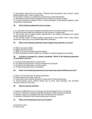 A. Assumptions might prove to be wrong. Knowing which assumptions were incorrect allows
baseline adjustments in case of project crisis.
B. Assumption analysis is a valuable tool and technique of Risk Identification.
C. Assumptions limit the project management team's options for decision making.
D. In case of schedule or budget overruns, the documentation of assumptions supports a clear
assignment of responsibility.
36. All the following statements are true except :
A. It is axiomatic of the quality management discipline that the benefits outweigh the costs.
B. Quality should be tested and inspected into work results on a regular base.
C. The primary cost of meeting quality requirements is the expense associated with project
quality management activities.
D. The primary benefit of meeting quality requirements is less rework, which means higher
productivity, lower costs, and increased stakeholder satisfaction.
37. Which of the following statements about diagramming methods is not true?
A. PDM is the same as AON.
B. ADM is the same as AOA.
C. GERT is the same as System Dynamics Model.
D. GERT and System Dynamic Model are examples of conditional diagramming methods.
38. A project is managed by a project coordinator. Which of the following statements
is most likely to be true?
A. The performing organization is a weak matrix.
B. The performing organization is doing "management by projects".
C. The performing organization is a strong matrix.
D. The performing organization is projectized.
39. Which of the following statements concerning cross-cultural differences is true?
A. There is no one "best way" for project organization.
B. Some cultures have values, some not.
C. Cultural dilemmas should be denied to not allow them to disrupt project work.
D. Communicating across cultures should only be done using language. The nonverbal
dimension bears too many risks.
40. What are dummy activities?
A. Activities in PDM which are not necessary and can be dropped if time is running out.
B. Arrows in ADM which represent dependencies between nodes without real activities.
C. Activities, which can be passed to the team members with the lowest IQ.
D. Activities in PDM which are not performed by team members.
41. Which of the following are not cost of quality?
A. Prevention costs.
B. Failure costs.
 