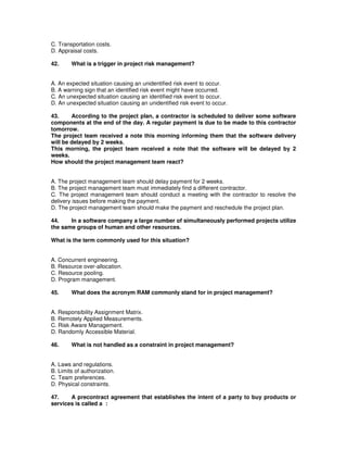 C. Transportation costs.
D. Appraisal costs.
42. What is a trigger in project risk management?
A. An expected situation causing an unidentified risk event to occur.
B. A warning sign that an identified risk event might have occurred.
C. An unexpected situation causing an identified risk event to occur.
D. An unexpected situation causing an unidentified risk event to occur.
43. According to the project plan, a contractor is scheduled to deliver some software
components at the end of the day. A regular payment is due to be made to this contractor
tomorrow.
The project team received a note this morning informing them that the software delivery
will be delayed by 2 weeks.
This morning, the project team received a note that the software will be delayed by 2
weeks.
How should the project management team react?
A. The project management team should delay payment for 2 weeks.
B. The project management team must immediately find a different contractor.
C. The project management team should conduct a meeting with the contractor to resolve the
delivery issues before making the payment.
D. The project management team should make the payment and reschedule the project plan.
44. In a software company a large number of simultaneously performed projects utilize
the same groups of human and other resources.
What is the term commonly used for this situation?
A. Concurrent engineering.
B. Resource over-allocation.
C. Resource pooling.
D. Program management.
45. What does the acronym RAM commonly stand for in project management?
A. Responsibility Assignment Matrix.
B. Remotely Applied Measurements.
C. Risk Aware Management.
D. Randomly Accessible Material.
46. What is not handled as a constraint in project management?
A. Laws and regulations.
B. Limits of authorization.
C. Team preferences.
D. Physical constraints.
47. A precontract agreement that establishes the intent of a party to buy products or
services is called a :
 