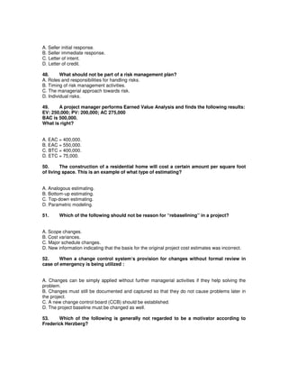 A. Seller initial response.
B. Seller immediate response.
C. Letter of intent.
D. Letter of credit.
48. What should not be part of a risk management plan?
A. Roles and responsibilities for handling risks.
B. Timing of risk management activities.
C. The managerial approach towards risk.
D. Individual risks.
49. A project manager performs Earned Value Analysis and finds the following results:
EV: 250,000; PV: 200,000; AC 275,000
BAC is 500,000.
What is right?
A. EAC = 400,000.
B. EAC = 550,000.
C. BTC = 400,000.
D. ETC = 75,000.
50. The construction of a residential home will cost a certain amount per square foot
of living space. This is an example of what type of estimating?
A. Analogous estimating.
B. Bottom-up estimating.
C. Top-down estimating.
D. Parametric modeling.
51. Which of the following should not be reason for “rebaselining” in a project?
A. Scope changes.
B. Cost variances.
C. Major schedule changes.
D. New information indicating that the basis for the original project cost estimates was incorrect.
52. When a change control system‘s provision for changes without formal review in
case of emergency is being utilized :
A. Changes can be simply applied without further managerial activities if they help solving the
problem.
B. Changes must still be documented and captured so that they do not cause problems later in
the project.
C. A new change control board (CCB) should be established.
D. The project baseline must be changed as well.
53. Which of the following is generally not regarded to be a motivator according to
Frederick Herzberg?
 