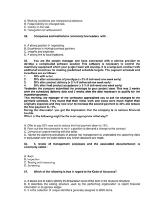 A. Working conditions and interpersonal relations.
B. Responsibility for enlarged task.
C. Interest in the task.
D. Recognition for achievement.
54. Companies and institutions commonly hire leaders with :
A. A strong position in negotiating.
B. Experience in tricking business partners.
C. Integrity and expertise.
D. A strong link to local traditions.
55. You are the project manager and have contracted with a service provider to
develop a complicated software solution This software is necessary to control the
machinery equipment which your project team will develop. It is a lump-sum contract with
additional incentives for meeting predefined schedule targets. The payment schedule and
incentives are as follows:
1. 10% with order
2. 20% after submission of prototype (+ 5% if delivered one week early)
3. 50% after product delivery (+ 5 % if delivered one week early)
4. 20% after final product acceptance (+ 5 % if delivered one week early)
Yesterday the company submitted the prototype to your project team. This was 2 weeks
after the scheduled delivery date and 3 weeks after the date necessary to qualify for the
incentive payment.
This morning, the manager of the contractor approached you to ask for changes to the
payment schedule. They found that their initial work and costs were much higher than
originally expected and they now wish to increase the second payment to 30% and reduce
the final payment to 10%.
During the discussion you got the impression that the company is in serious financial
trouble.
Which of the following might be the most appropriate initial step?
A. Offer to pay 25% now and to reduce the final payment down to 15%.
B. Point out that the contractor is not in a position to demand a change to the contract.
C. Demand an urgent meeting with the seller.
D. Revisit the planning processes of project risk management to understand the upcoming risks
in conjunction with the seller before any further decisions are made.
56. A review of management processes and the associated documentation is
commonly called :
A. Audit.
B. Inspection.
C. Testing and measuring.
D. Screening.
57. Which of the following is true in regard to the Code of Accounts?
A. It allows one to easily identify the breakdown level of the item in the resource structure.
B. It describes the coding structure used by the performing organization to report financial
information in its general ledger.
C. It is the collection of unique identifiers generally assigned to WBS items.
 
