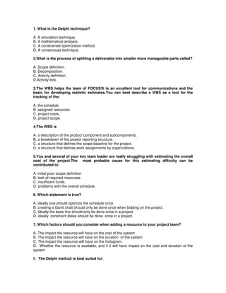1. What is the Delphi technique?
A. A simulation technique.
B. A mathematical analysis.
C. A constrained optimization method.
D. A consensuas technique.
2.What is the process of splitting a deliverable into smaller more manageable parts called?
A. Scope definition.
B. Decomposition.
C. Activity definition.
D.Activity lists.
3.The WBS helps the team of FOCUS!It is an excellent tool for communications and the
basic for developing realistic estimates.You can best describe a WBS as a tool for the
tracking of the:
A. the schedule
B .assigned resources
C. project costs.
D. project scope.
4.The WBS is
A. a description of the product component and subcomponents.
B. a breakdown of the project reporting structure.
C. a structure that defines the scope baseline for the project.
D. a structure that defines work assignments by organizations.
5.You and several of your key team leader are really struggling with estimating the overall
cost of the project.The most probable cause for this estimating diffculty can be
contributed to:
A. initial poor scope definition
B. lack of required resources.
C. insufficent funds.
D. problems with the overall schedule.
6. Which statement is true?
A. ideally one should optimize the schedule once.
B. creating a Gantt chatt should only be done once when bidding on the project.
C. Ideally the base line should only be done once in a project.
D. ideally constraint dates should be done once in a project.
7. Which factors should you consider when adding a resource to your project team?
A. The impact the resource will have on the cost of the system
B. The impact the resource will have on the duration of the system
C. The impact the resource will have on the histogram.
D. Whether the resource is available, and if it will have impact on the cost and duration of the
system
8. The Delphi method is best suited for:
 