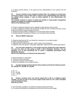 D. It defines ethical behavior in the project and the responsibilities to the customer and the
profession.
58. You are a member of your company's project office. The company is running many
concurrent projects; most of them share a resource pool. Understanding how resources
are utilized across projects is seen as being essential to cost effectiveness and
profitability.
You recently received an inquiry to assess the benefits of using project management
software to manage the company's project portfolio.
Which of the following is true?
A. Project management software has the capability to help organize resource pools.
B. Project management software will dramatically simplify the task of leveling resources across
projects with different project management teams.
C. Supporting project portfolio management is not the project office's business.
D. Evaluating project management software is not the project office's business.
59. What are SMART objectives?
A. Objectives specified with far more detail than necessary for a successful project.
B. Easily achievable objectives.
C. Objectives that should be achieved in order to attain formal recognition.
D. Objectives that have specific, measurable, assignable, realistic and time-related specifications.
60. You have been assigned to a new project and have finished the scope statement.
You and your team are now going to create a Work Breakdown Structure. You are
spending a lot of time discussing how to create a completely decomposed Work
Breakdown Structure.
Which of the following is not relevant to this discussion?
A. Status/completion is measurable.
B. Time/cost is easily estimated.
C. Start/end events are clearly defined.
D. Resource availability can be reliably foreseen.
61. A project manager performs Earned Value Analysis and finds the following results:
AC: 220,000, PV: 250,000, EV: 220,000
A. CV = 0.
B. CV = 30,000.
C. CV = -30,000.
D. CV = 1.
62. During a company event, you had the opportunity to talk to a colleague project
manager. He told you that in his current project actual costs are 15% under cumulated
costs scheduled for today.
What do you think?
A. The information available is not sufficient to assess project performance.
B. The project will probably be completed with total costs remaining under budget.
 