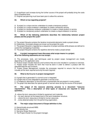 C. A significant cost increase during the further course of the project will probably bring the costs
back to baseline level.
D. Original cost planning must have been poor to allow this variance.
63. Which is true regarding projects?
A. A project is a unique service undertaken to create a temporary product.
B. A project is a unique endeavor undertaken to create a temporary service.
C. A project is a temporary endeavor undertaken to create a unique product or service.
D. A project is a temporary product undertaken to create a unique endeavor or service.
64. Which of the following statements describes the relationship between project
phases and the project life cycle?
A. The project lifecycle contains the iterative incremental elements inside a project phase.
B. Collectively, the project phases are known as the project life cycle.
C. The project lifecycle is regarded as a sequence of project activities while phases are defined to
control the overlapping of activities.
D. The project lifecycle contains the repetitive elements inside a project phase
65. A project management team discusses what scope means in a project.
All of the following statements are true except :
A. The processes, tools, and techniques used by project scope management are mostly
depending on the application area.
B. Product scope includes features and functions that are to be included in a product or services.
C. Project scope includes the work that must be done in order to deliver a product with the
specified features and functions.
D. Project Scope Management includes the processes required to ensure that the project
includes all the work required and only the work required.
66. What is the S-curve in project management?
A. A graph that is generated if a normal curve is integrated.
B. A graph that is to be integrated to generate a normal curve.
C. A metaphoric description of the short term uncertainties that are present in every project.
D. The graph that describes the typical growth of earned value during the course of the project.
67. The output of the resource planning process is a document "resource
requirements". This a description of what types of resources are required in what
quantities...
.A...where the term resources is limited to equipment and materials.
B. ...for each element at the lowest level of the work breakdown structure.
C. ...where the term resources is limited to human resources.
D. ...to be obtained solely from the performing organization.
68. The major output document of Scope definition is the:
A. Hierarchically structured WBS.
B. Flat Activity List.
C. Narrative Scope Statement.
D. The Project Charter for the project manager.
 