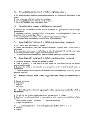 69. In regards of a cost baseline all of the following is true except :
A. It is a time-phased budget that will be used to measure and monitor cost performance on the
project.
B. It can be easily created and updated as necessary.
C. It is developed by summing estimated costs by period.
D. It is usually displayed in the form of an S-curve.
70. Which is not true in regard of RoI (Return on Investment)?
A. It defines the cumulated net income from an investment at a given point in time or during a
defined period.
B. It includes investment, direct and indirect costs and may include allowances for capital cost,
depreciation, risk of loss, and/or inflation.
C. It is generally stated in currency units, as a percentage or as an index figure.
D. It is the time when cumulated net income is equal to the investment.
71. Regarding Delphi Technique all of the following statements are true except :
A. It is a way to reach a consensus of experts.
B. Experts are identified but participate anonymously while a facilitator uses a questionnaire to
solicit ideas.
C. The experts are encouraged by the facilitator to make direct contact with each other during the
assessment process to create a higher number of feedback loops.
D. The responses are submitted and are then circulated to the experts for further comment.
72. Regarding quality and grade all of the following statements are true except :
A. Low quality is always a problem; low grade may not be.
B. Grade is a category or rank given to entities having the same functional use but different
requirements for quality.
C. Quality is the totality of characteristics of an entity that bear on its ability to satisfy stated or
implied needs.
D. Quality can simply be improved through intelligent testing and examining, upgrading requires
additional expenses.
73. Network templates which contain only portions of a network are often referred to
as :
A. Subnets or fragnets.
B. Subprojects.
C. Programs.
D. WBS items.
74. In making an investment in a project, investors require compensation for which of
the following?
A. The risk-free rate of return plus a risk premium plus a premium for inflation.
B. Sacrifice of immediate use of cash for consumption or other investments, possibility of inflation
and risk.
C. Payback period in years x investment x (1 + discount rate)periods.
D. Inflation and depreciation.
75. A summary activity in a network logic diagram is often referred to as a :
A. Hammock.
B. Dangler.
 