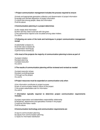 1 Project communication management includes the process required to ensure
A timely and appropriate generation collection and dissemination of project information
B storage and ultimate disposition of project information
C critical links among people, ideas and information
D all the above
2 Communication planning in a project determines
A who needs what information
B when will they need it and how will it be given
C key performance reports to be circulated among stake holders
D a and b
3 Following are some of the tools and techniques in project communication management
except
A stakeholder analysis [1]
B earned value analysis [2]
C presentation techniques
D performance reviews [3]
4 On most of the projects the majority of communication planning is done as part of
A project initiation
B project planning
C project execution
D a and b
5 The results of communication planning will be reviewed and revised as needed
A project execution phase
B project controlling phase
C through out the project
D a and b
6 Project resources must be expanded on communication only when
A the information contributes to project success
B lack of communication leads to failure of the project
C the project stakeholders ask for information
D a and b
7 Information typically required to determine project communication requirements
includes
A project organization and stakeholders responsibility relationship
B disciplines, departments and specialties involved in the project
C external information needs
D all the above
8 Communication technology and communication requirements are
A input to communication planning
B outputs from communication planning
C inputs for information distribution
 