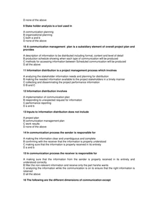 D none of the above
9 Stake holder analysis is a tool used in
A communication planning
B organizational planning
C both a and b
D none of the above
10 A communication management plan is a subsidiary element of overall project plan and
provides
A description of information to be distributed including format, content and level of detail
B production schedule showing when each type of communication will be produced
C methods for accessing information between Scheduled communication will be produced
D all the above
11 Information distribution is a project management process which involves
A analyzing the stakeholder information needs and planning for distribution
B making the needed information available to the project stakeholders in a timely manner
C collecting and disseminating the project performance information
D B and C
12 Information distribution involves
A implementation of communication plan
B responding to unexpected request for information
C performance reporting
D a and b
13 Inputs to information distribution does not include
A project plan
B communication management plan
C work results
D none of the above
14 In communication process the sender is responsible for
A making the information clear and unambiguous and complete
B confirming with the receiver that the information is properly understood
C making sure that the information is properly received in its entirety
D a and b
15 In communication process the receiver is responsible for
A making sure that the information from the sender is properly received in its entirety and
understood correctly
B filter the non-relevent information and receive only the part he/she wants
C analyzing the information while the communication is on to ensure that the right information is
retained
D all the above
16 The following are the different dimensions of communication except
 