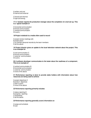 A written and oral
B internal and external
C formal and informal
D right and wrong
17 A foreman reports the production manager about the completion of a tool set up. This
is a typical example of
A horizontal communication
B formal communication
C vertical communication
D b and c
18 Project notebook is a media often used to record
A project review meetings c[4]
B project plans
C to maintain personal records by the team members
D all the above
19 Project director gives an update to the local television network about the project. This
is an example for
A oral communication C
B formal communication
C external communication
D b and c
20 A software developer communicates to the tester about the readiness of a component.
This is an example of
A vertical communication B
B horizontal communication
C external communication
D none of the above
21 Performance reporting is done to provide stake holders with information about how
resources are being used to achieve
A project objectives C
B product objectives
C both a and b
D none of the above
22 Performance reporting primarily includes
A status reporting D
B progress reporting
C forecasting
D all the above
23 Performance reporting generally covers information on
A scope and schedule
B cost
 