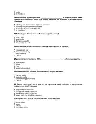 C quality
D all the above
24 Performance reporting involves ________________________ in order to provide stake
holders with information about how project resources are expended to achieve project
objectives
A collecting and dissemination of project information
B analyzing the performance information
C recommending the corrective action
D all the above
25 Following are the inputs to performance reporting except
A project plan
B work results
C change requests[5]
D other project rewards
26 For useful performance reporting the work results should be reported
A most accurate way
B more consistent way
C more extensive
D a and b
27 performance review is one of the _______________________ of performance reporting .
A core process
B output
C input
D tools and techniques
28 Variance analysis involves comparing actual project results to
A Planned results
B expected results
C bench marking performance
D a and b
29 Earned value analysis is one of the commonly used methods of performance
measurement which integrates
A scope and cost measures
B scope and schedule measures
C cost and schedule measures
D scope, cost and schedule measures
30 Budgeted cost of work Scheduled(BCWS) is also called as
A earned value
B budget
C actuals
D none of the above
 