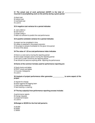 31 The actual cost of work performed (ACWP) is the total of ___________________
incurred in accomplishing work on the activity during a given period
A direct cost
B indirect cost
C overhead cost
D a and b
32 A negative cost variance for a period indicates
A cost underrun
B cost overrun
C scope creep in
D data not sufficient to predict the cost performance
33 A positive schedule variance for a period indicates
A project can be completed in time
B a delay is expected in the project execution
C the project is ahead of schedule for the given time period
D none of the above
34 The value of 1.25 as cost performance index indicates
A there is a cost overrun during the reporting period
B more scope changes came in during the reporting period
C the cost is under control for the reporting period
D we should not assume anything while reporting the performance
35 Some of the common formats used for performance reporting are
A Gantt charts and tables
B PERT charts and tables
C S curves ,histograms
D a and c
36 Analysis of project performance often generates _____________ to some aspect of the
project
A request for change
B action against the lagging team
C cost cutting measures
D fast tracking or crashing
37 The key output(s) from performance reporting process includes
A performance reports
B change requests
C project termination
D a and b
38 Budget or BCWS for the first half period is
A 20,000
B 25000
C 30000
 