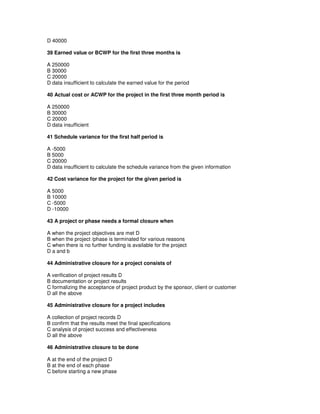 D 40000
39 Earned value or BCWP for the first three months is
A 250000
B 30000
C 20000
D data insufficient to calculate the earned value for the period
40 Actual cost or ACWP for the project in the first three month period is
A 250000
B 30000
C 20000
D data insufficient
41 Schedule variance for the first half period is
A -5000
B 5000
C 20000
D data insufficient to calculate the schedule variance from the given information
42 Cost variance for the project for the given period is
A 5000
B 10000
C -5000
D -10000
43 A project or phase needs a formal closure when
A when the project objectives are met D
B when the project /phase is terminated for various reasons
C when there is no further funding is available for the project
D a and b
44 Administrative closure for a project consists of
A verification of project results D
B documentation or project results
C formalizing the acceptance of project product by the sponsor, client or customer
D all the above
45 Administrative closure for a project includes
A collection of project records D
B confirm that the results meet the final specifications
C analysis of project success and effectiveness
D all the above
46 Administrative closure to be done
A at the end of the project D
B at the end of each phase
C before starting a new phase
 