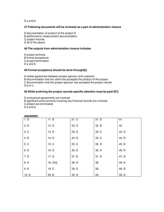 D a and b
47 Following documents will be reviewed as a part of administration closure
A documentation of product of the project D
B performance measurement documentation
C project records
D all of the above
48 The outputs from administration closure includes
A project archives
B formal acceptance
C project termination
D a and b
49 Formal acceptance should be done through[6]
A verbal agreement between project sponsor and customer
B documentation that the client has accepted the product of the project
C documentation that the project sponsor has accepted the project results
D b or c
50 While archiving the project records specific attention must be paid if[7]
A contractual agreements are involved
B significant procurements involving key financial records are involved
C project are terminated
D a and b
ANSWERS
1. D
2. D
3. C
4. B
5. C
6. D
7. D
8. A
9. A
10. D
11. B
12. D
13. D
14. D
15. C
16. D
17. D
18. C[4]
19. C
20. B
21. C
22. D
23. D
24. D
25. C
26. D
27. D
28. D
29. D
30. D
31. D
32 B
33. C
34. C
35. D
36. A
37. D
38.
39.
40.
41.
42.
43. D
44. D
45. D
46. D
47. D
48. A
49. D
50. D
 