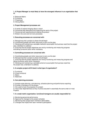 1. A Project Manager is most likely to have the strongest influence in an organization that
is:
A. Balanced Matrix
B. Functional
C. Projectized
D. Strong Matrix
2. Project Management processes are:
A. A series of actions bringing about a result
B. Concerned with describing and organizing the work of the project
C. Concerned with specifying and creating the product
D. Broken into core and non-core processes
3. Executing processes are concerned with:
A. Recognizing that a project or phase should begin
B. Coordinating people and other resources to carry out the plan
C. Devising and maintaining a workable method to accomplish the business need that the project
was undertaken to address
D. Ensuring that the project objectives are met by monitoring and measuring progress
and taking corrective action when necessary
4. Controlling processes are concerned with:
A. Coordinating people and other resources to carry out the plan
B. Recognizing that a project or phase should begin
C. Ensuring that the project objectives are met by monitoring and measuring progress and
taking corrective action when necessary
D. Devising and maintaining a workable scheme to accomplish the business need that
the project was undertaken to address
5. A complex project will fit best in what type of organization?
A. Functional
B. Cross-functional
C. Matrix
D. Balanced
6. Core planning processes:
A. Include scope planning, cost planning, schedule planning and performance reporting
B. Provide a framework for the project
C. Are used to track the progress of a project
D. Have clear dependencies so they must be executed in essentially the same order on most
Projects
7. In a weak matrix organization, functional managers are usually responsible for:
A. Monitoring personnel performance
B. Approval for changes to the project schedule
C. Monitoring their project team member's deliverables
D. Changes that impact their team member's participation
 