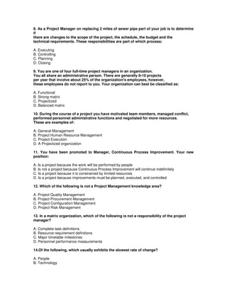 8. As a Project Manager on replacing 2 miles of sewer pipe part of your job is to determine
if
there are changes to the scope of the project, the schedule, the budget and the
technical requirements. These responsibilities are part of which process:
A. Executing
B. Controlling
C. Planning
D. Closing
9. You are one of four full-time project managers in an organization.
You all share an administrative person. There are generally 8-10 projects
per year that involve about 25% of the organization's employees, however,
these employees do not report to you. Your organization can best be classified as:
A. Functional
B. Strong matrix
C. Projectized
D. Balanced matrix
10. During the course of a project you have motivated team members, managed conflict,
performed personnel administrative functions and negotiated for more resources.
These are examples of:
A. General Management
B. Project Human Resource Management
C. Project Execution
D. A Projectized organization
11. You have been promoted to Manager, Continuous Process Improvement. Your new
position:
A. Is a project because the work will be performed by people
B. Is not a project because Continuous Process Improvement will continue indefinitely
C. Is a project because it is constrained by limited resources
D. Is a project because improvements must be planned, executed, and controlled
12. Which of the following is not a Project Management knowledge area?
A. Project Quality Management
B. Project Procurement Management
C. Project Configuration Management
D. Project Risk Management
13. In a matrix organization, which of the following is not a responsibility of the project
manager?
A. Complete task definitions
B. Resource requirement definitions
C. Major timetable milestones
D. Personnel performance measurements
14.Of the following, which usually exhibits the slowest rate of change?
A. People
B. Technology
 