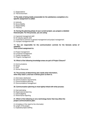 C. Organizations
D. The Environment
15.The state of being totally answerable for the satisfactory completion of a
specific assignment is called:
A. Authority
B. Accountability
C. Responsibility
D. Fiduciary
16. During the planning phase of your current project, you prepare a detailed
financial plan. For this process, you are using:
A. A general management skill
B. An industry specific skill
C. A skill that is common to general management and project management
D. A project management skill
17. You are responsible for the communication controls for the Genesis series of
satellites.
Your current assignment is:
A. Project management
B. Functional management
C. Facility management
D. Program management
18. Which of the following knowledge areas are part of Project Closure?
A. Communications
B. Scope
C. Cost
D. Human Resources
19. The process of determining who needs what information,
when they need it, and how it will be given to them is:
A. Information distribution
B. Communications requirements
C. Communications planning
D. Communications management
20. Communication planning is most tightly linked with what process:
A. Cost estimating
B. Organizational planning
C. Cost budgeting
D. Performance reporting
21. Which of the following is not a technology factor that may affect the
project communications plan:
A. Immediacy of the need for the information
B. Length of the project
C. Expected project staffing
 