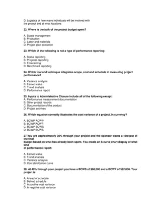 D. Logistics of how many individuals will be involved with
the project and at what locations
22. Where is the bulk of the project budget spent?
A. Scope management
B. Production
C. Labor and materials
D. Project plan execution
23. Which of the following is not a type of performance reporting:
A. Status reporting
B. Progress reporting
C. Forecasting
D. Benchmark reporting
24. Which tool and technique integrates scope, cost and schedule in measuring project
performance?
A. Variance analysis
B. Earned value
C. Trend analysis
D. Performance report
25. Inputs to Administrative Closure include all of the following except:
A. Performance measurement documentation
B. Other project records
C. Documentation of the product
D. Project archives
26. Which equation correctly illustrates the cost variance of a project, in currency?
A. BCWP-ACWP
B. BCWP/ACWP
C. BCWP-BCWS
D. BCWP/BCWS
27.You are approximately 30% through your project and the sponsor wants a forecast of
the final
budget based on what has already been spent. You create an S curve chart display of what
kind
of performance report:
A. Earned value
B. Trend analysis
C. Variance analysis
D. Cost distribution curve
28. At 40% through your project you have a BCWS of $68,000 and a BCWP of $62,000. Your
project is:
A. Ahead of schedule
B. Behind schedule
C. A positive cost variance
D. A negative cost variance
 